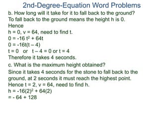 2nd-Degree-Equation Word Problems
c. What is the maximum height obtained?
Since it takes 4 seconds for the stone to fall back to the
ground, at 2 seconds it must reach the highest point.
Hence t = 2, v = 64, need to find h.
h = -16(2)2 + 64(2)
= - 64 + 128
b. How long will it take for it to fall back to the ground?
To fall back to the ground means the height h is 0.
Hence
h = 0, v = 64, need to find t.
0 = -16 t2 + 64t
0 = -16t(t – 4)
t = 0 or t – 4 = 0 or t = 4
Therefore it takes 4 seconds.
 