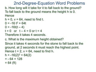 2nd-Degree-Equation Word Problems
c. What is the maximum height obtained?
Since it takes 4 seconds for the stone to fall back to the
ground, at 2 seconds it must reach the highest point.
Hence t = 2, v = 64, need to find h.
h = -16(2)2 + 64(2)
= - 64 + 128
= 64 (ft)
b. How long will it take for it to fall back to the ground?
To fall back to the ground means the height h is 0.
Hence
h = 0, v = 64, need to find t.
0 = -16 t2 + 64t
0 = -16t(t – 4)
t = 0 or t – 4 = 0 or t = 4
Therefore it takes 4 seconds.
 