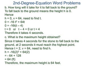 2nd-Degree-Equation Word Problems
c. What is the maximum height obtained?
Since it takes 4 seconds for the stone to fall back to the
ground, at 2 seconds it must reach the highest point.
Hence t = 2, v = 64, need to find h.
h = -16(2)2 + 64(2)
= - 64 + 128
= 64 (ft)
Therefore, the maximum height is 64 feet.
b. How long will it take for it to fall back to the ground?
To fall back to the ground means the height h is 0.
Hence
h = 0, v = 64, need to find t.
0 = -16 t2 + 64t
0 = -16t(t – 4)
t = 0 or t – 4 = 0 or t = 4
Therefore it takes 4 seconds.
 