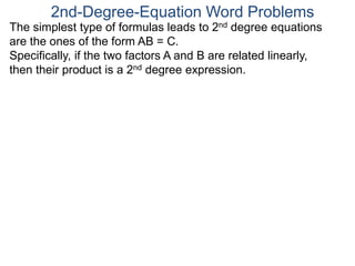 The simplest type of formulas leads to 2nd degree equations
are the ones of the form AB = C.
Specifically, if the two factors A and B are related linearly,
then their product is a 2nd degree expression.
2nd-Degree-Equation Word Problems
 