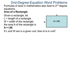 If L and W are in a given unit, then A is in unit2.
2nd-Degree-Equation Word Problems
Area of a Rectangle
Given a rectangle, let
L = length of a rectangle
W = width of the rectangle,
the area A of the rectangle is
A = LW.
L
w A = LW
Formulas of area in mathematics also lead to 2nd degree
equations.
 