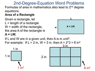 If L and W are in a given unit, then A is in unit2.
For example: If L = 2 in, W = 3 in. then A = 2*3 = 6 in2
1 in
1 in
1 in2
2 in
3 in
6 in2
2nd-Degree-Equation Word Problems
Area of a Rectangle
Given a rectangle, let
L = length of a rectangle
W = width of the rectangle,
the area A of the rectangle is
A = LW.
L
w A = LW
Formulas of area in mathematics also lead to 2nd degree
equations.
 