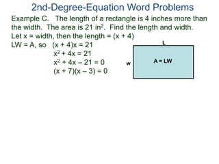 Example C. The length of a rectangle is 4 inches more than
the width. The area is 21 in2. Find the length and width.
Let x = width, then the length = (x + 4)
LW = A, so (x + 4)x = 21
x2 + 4x = 21
x2 + 4x – 21 = 0
(x + 7)(x – 3) = 0
2nd-Degree-Equation Word Problems
L
w A = LW
 