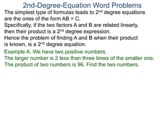 The simplest type of formulas leads to 2nd degree equations
are the ones of the form AB = C.
Specifically, if the two factors A and B are related linearly,
then their product is a 2nd degree expression.
Hence the problem of finding A and B when their product
is known, is a 2nd degree equation.
2nd-Degree-Equation Word Problems
Example A. We have two positive numbers.
The larger number is 2 less than three times of the smaller one.
The product of two numbers is 96. Find the two numbers.
 
