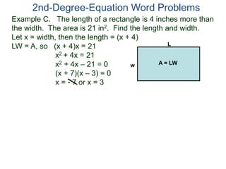 Example C. The length of a rectangle is 4 inches more than
the width. The area is 21 in2. Find the length and width.
Let x = width, then the length = (x + 4)
LW = A, so (x + 4)x = 21
x2 + 4x = 21
x2 + 4x – 21 = 0
(x + 7)(x – 3) = 0
x = - 7 or x = 3
2nd-Degree-Equation Word Problems
L
w A = LW
 