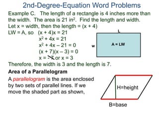Example C. The length of a rectangle is 4 inches more than
the width. The area is 21 in2. Find the length and width.
Let x = width, then the length = (x + 4)
LW = A, so (x + 4)x = 21
x2 + 4x = 21
x2 + 4x – 21 = 0
(x + 7)(x – 3) = 0
x = - 7 or x = 3
Therefore, the width is 3 and the length is 7.
2nd-Degree-Equation Word Problems
Area of a Parallelogram
A parallelogram is the area enclosed
by two sets of parallel lines. If we
move the shaded part as shown,
H=height
B=base
L
w A = LW
 