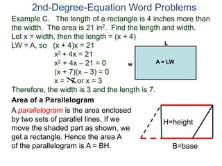 Example C. The length of a rectangle is 4 inches more than
the width. The area is 21 in2. Find the length and width.
Let x = width, then the length = (x + 4)
LW = A, so (x + 4)x = 21
x2 + 4x = 21
x2 + 4x – 21 = 0
(x + 7)(x – 3) = 0
x = - 7 or x = 3
Therefore, the width is 3 and the length is 7.
2nd-Degree-Equation Word Problems
Area of a Parallelogram
A parallelogram is the area enclosed
by two sets of parallel lines. If we
move the shaded part as shown, we
get a rectangle. Hence the area A
of the parallelogram is A = BH.
H=height
B=base
L
w A = LW
 