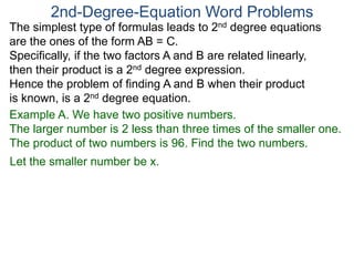 The simplest type of formulas leads to 2nd degree equations
are the ones of the form AB = C.
Specifically, if the two factors A and B are related linearly,
then their product is a 2nd degree expression.
Hence the problem of finding A and B when their product
is known, is a 2nd degree equation.
2nd-Degree-Equation Word Problems
Example A. We have two positive numbers.
The larger number is 2 less than three times of the smaller one.
The product of two numbers is 96. Find the two numbers.
Let the smaller number be x.
 