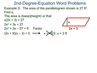 Example D. The area of the parallelogram shown is 27 ft2.
Find x.
The area is (base)(height) or that
x(2x + 3) = 27
2nd-Degree-Equation Word Problems
2x + 3
x
2x2 + 3x = 27
2x2 + 3x – 27 = 0 Factor
(2x + 9)(x – 3) = 0 x = –9/2, x = 3 ft
 