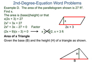 Example D. The area of the parallelogram shown is 27 ft2.
Find x.
The area is (base)(height) or that
x(2x + 3) = 27
2nd-Degree-Equation Word Problems
Area of a Triangle
Given the base (B) and the height (H) of a triangle as shown.
2x + 3
x
2x2 + 3x = 27
2x2 + 3x – 27 = 0 Factor
(2x + 9)(x – 3) = 0 x = –9/2, x = 3 ft
B
H
 