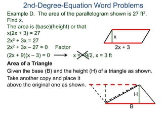 Example D. The area of the parallelogram shown is 27 ft2.
Find x.
The area is (base)(height) or that
x(2x + 3) = 27
2nd-Degree-Equation Word Problems
Area of a Triangle
Given the base (B) and the height (H) of a triangle as shown.
B
H
2x + 3
x
2x2 + 3x = 27
2x2 + 3x – 27 = 0 Factor
(2x + 9)(x – 3) = 0 x = –9/2, x = 3 ft
Take another copy and place it
above the original one as shown.
 