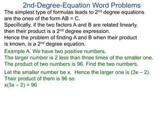 The simplest type of formulas leads to 2nd degree equations
are the ones of the form AB = C.
Specifically, if the two factors A and B are related linearly,
then their product is a 2nd degree expression.
Hence the problem of finding A and B when their product
is known, is a 2nd degree equation.
2nd-Degree-Equation Word Problems
Example A. We have two positive numbers.
The larger number is 2 less than three times of the smaller one.
The product of two numbers is 96. Find the two numbers.
Let the smaller number be x. Hence the larger one is (3x – 2).
Their product of them is 96 so
x(3x – 2) = 96
 