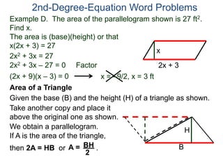 Example D. The area of the parallelogram shown is 27 ft2.
Find x.
The area is (base)(height) or that
x(2x + 3) = 27
2nd-Degree-Equation Word Problems
Area of a Triangle
Given the base (B) and the height (H) of a triangle as shown.
B
H
2x + 3
x
2x2 + 3x = 27
2x2 + 3x – 27 = 0 Factor
(2x + 9)(x – 3) = 0 x = –9/2, x = 3 ft
Take another copy and place it
above the original one as shown.
We obtain a parallelogram.
If A is the area of the triangle,
then 2A = HB or .A = BH
2
 
