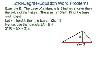 Example E. The base of a triangle is 3 inches shorter than
the twice of the height. The area is 10 in2. Find the base
and height.
Let x = height, then the base = (2x – 3)
Hence, use the formula 2A = BH
2*10 = (2x – 3) x
2nd-Degree-Equation Word Problems
2x– 3
x
 