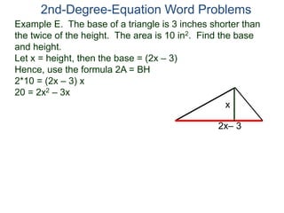 Example E. The base of a triangle is 3 inches shorter than
the twice of the height. The area is 10 in2. Find the base
and height.
Let x = height, then the base = (2x – 3)
Hence, use the formula 2A = BH
2*10 = (2x – 3) x
20 = 2x2 – 3x
2nd-Degree-Equation Word Problems
2x– 3
x
 