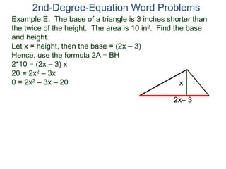 Example E. The base of a triangle is 3 inches shorter than
the twice of the height. The area is 10 in2. Find the base
and height.
Let x = height, then the base = (2x – 3)
Hence, use the formula 2A = BH
2*10 = (2x – 3) x
20 = 2x2 – 3x
0 = 2x2 – 3x – 20
2nd-Degree-Equation Word Problems
2x– 3
x
 