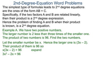 The simplest type of formulas leads to 2nd degree equations
are the ones of the form AB = C.
Specifically, if the two factors A and B are related linearly,
then their product is a 2nd degree expression.
Hence the problem of finding A and B when their product
is known, is a 2nd degree equation.
2nd-Degree-Equation Word Problems
Example A. We have two positive numbers.
The larger number is 2 less than three times of the smaller one.
The product of two numbers is 96. Find the two numbers.
Let the smaller number be x. Hence the larger one is (3x – 2).
Their product of them is 96 so
x(3x – 2) = 96 expand
3x2 – 2x = 96
 