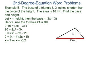 Example E. The base of a triangle is 3 inches shorter than
the twice of the height. The area is 10 in2. Find the base
and height.
Let x = height, then the base = (2x – 3)
Hence, use the formula 2A = BH
2*10 = (2x – 3) x
20 = 2x2 – 3x
0 = 2x2 – 3x – 20
0 = (x – 4)(2x + 5)
x = 4 or x = -5/2
2nd-Degree-Equation Word Problems
2x– 3
x
 