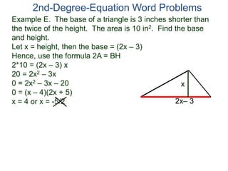 Example E. The base of a triangle is 3 inches shorter than
the twice of the height. The area is 10 in2. Find the base
and height.
Let x = height, then the base = (2x – 3)
Hence, use the formula 2A = BH
2*10 = (2x – 3) x
20 = 2x2 – 3x
0 = 2x2 – 3x – 20
0 = (x – 4)(2x + 5)
x = 4 or x = -5/2
2nd-Degree-Equation Word Problems
2x– 3
x
 