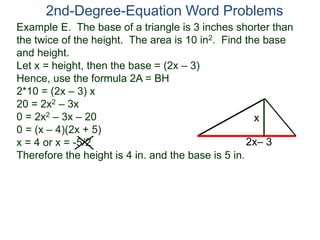 Example E. The base of a triangle is 3 inches shorter than
the twice of the height. The area is 10 in2. Find the base
and height.
Let x = height, then the base = (2x – 3)
Hence, use the formula 2A = BH
2*10 = (2x – 3) x
20 = 2x2 – 3x
0 = 2x2 – 3x – 20
0 = (x – 4)(2x + 5)
x = 4 or x = -5/2
Therefore the height is 4 in. and the base is 5 in.
2nd-Degree-Equation Word Problems
2x– 3
x
 