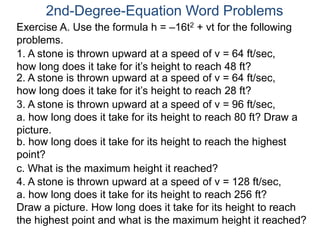 Exercise A. Use the formula h = –16t2 + vt for the following
problems.
2nd-Degree-Equation Word Problems
1. A stone is thrown upward at a speed of v = 64 ft/sec,
how long does it take for it’s height to reach 48 ft?
2. A stone is thrown upward at a speed of v = 64 ft/sec,
how long does it take for it’s height to reach 28 ft?
3. A stone is thrown upward at a speed of v = 96 ft/sec,
a. how long does it take for its height to reach 80 ft? Draw a
picture.
b. how long does it take for its height to reach the highest
point?
c. What is the maximum height it reached?
4. A stone is thrown upward at a speed of v = 128 ft/sec,
a. how long does it take for its height to reach 256 ft?
Draw a picture. How long does it take for its height to reach
the highest point and what is the maximum height it reached?
 