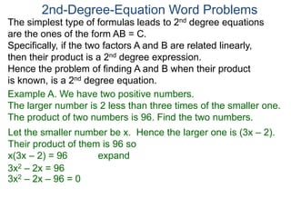 The simplest type of formulas leads to 2nd degree equations
are the ones of the form AB = C.
Specifically, if the two factors A and B are related linearly,
then their product is a 2nd degree expression.
Hence the problem of finding A and B when their product
is known, is a 2nd degree equation.
2nd-Degree-Equation Word Problems
Example A. We have two positive numbers.
The larger number is 2 less than three times of the smaller one.
The product of two numbers is 96. Find the two numbers.
Let the smaller number be x. Hence the larger one is (3x – 2).
Their product of them is 96 so
x(3x – 2) = 96 expand
3x2 – 2x = 96
3x2 – 2x – 96 = 0
 