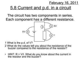 The circuit has two components in series. Each component has a different resistance. ,[object Object],[object Object],[object Object],5.8 Current and p.d. in a circuit February 16, 2011 