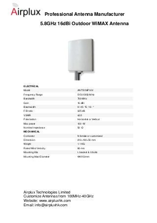 Professional Antenna Manufacturer
                5.8GHz 16dBi Outdoor WiMAX Antenna




ELECTRICAL
Model                          ANT5158P16V
Frequency Range                5150-5850-MHz
Bandwidth                      700-MHz
Gain                           16-dBi
Beamwidth                      H: 45- °E: 16- °
F/B ratio                      ≥25-dB
VSWR                           ≤2.0
Polarization                   Horizontal or Vertical
Max power                      100 -W
Nominal Impedance              50 -Ω
MECHANICAL
Connector                      N female or customized
Dimension                      210×190×50-mm
Weight                         1.1-KG
Rated Wind Velocity            60-m/s
Mounting Kits                  L bracket & U bolts
Mounting Mast Diameter         Ф40-50mm




Airplux Technologies Limited
Customize Antennas from 100MHz-40GHz
Website: www.airpluxhk.com
Email: info@airpluxhk.com
 