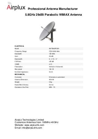 Professional Antenna Manufacturer
               5.8GHz 29dBi Parabolic WiMAX Antenna




ELECTRICAL
Model                            ANT5800PD29
Frequency Range                  5725-5850-MHz
Bandwidth                        125-MHz
Gain                             29-dBi
Beamwidth                        H：6° E：6°
F/B Ratio                        ≥35-dB
VSWR                             ≤1.5
Polarization                     Vertical or Horizontal
Max power                        100 -W
Nominal Impedance                50 -Ω
MECHANICAL
Connector                        N female or customized
Antenna Dimension                Ф0.6-M
Weight                           5-Kg
Rated Wind Velocity              60-m/s
Diameter of the Pole             Φ50～75




Airplux Technologies Limited
Customize Antennas from 100MHz-40GHz
Website: www.airpluxhk.com
Email: info@airpluxhk.com
 