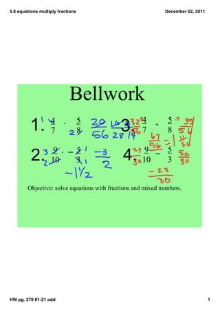 5.8 equations multiply fractions                             December 02, 2011




                            Bellwork
                   4               5                4         5
         1.        7               8        3.      7
                                                         +
                                                              8

                    9              5                 9        5
          2.       10              3         4.     10        3


        Objective: solve equations with fractions and mixed numbers.




HW pg. 270 #1­21 odd                                                             1
 