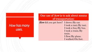 Howhasmany
uses.
One use of how is to ask about means
of transportation:
How did you get here? I drove./By car.
I took a taxi./By taxi.
I took a bus./By bus.
I took a train./By
train.
I flew./By plane.
I walked./On foot.