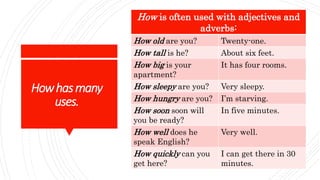 Howhasmany
uses.
How is often used with adjectives and
adverbs:
How old are you? Twenty-one.
How tall is he? About six feet.
How big is your
apartment?
It has four rooms.
How sleepy are you? Very sleepy.
How hungry are you? I’m starving.
How soon soon will
you be ready?
In five minutes.
How well does he
speak English?
Very well.
How quickly can you
get here?
I can get there in 30
minutes.