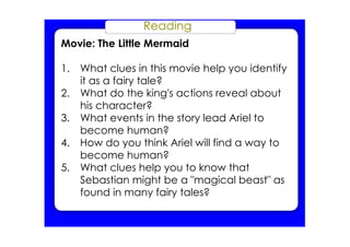 Reading
Movie: The Little Mermaid
1. What clues in this movie help you identify
it as a fairy tale?
2. What do the king's actions reveal about
his character?
3. What events in the story lead Ariel to
become human?
4. How do you think Ariel will find a way to
become human?
5. What clues help you to know that
Sebastian might be a "magical beast" as
found in many fairy tales?
 