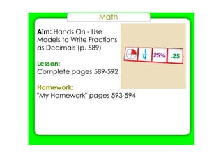 Math
Aim: Hands On ­ Use
Models to Write Fractions
as Decimals (p. 589)
Lesson:
Complete pages 589­592
Homework:
"My Homework" pages 593­594
 