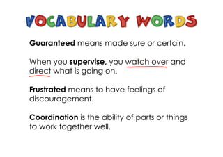 Guaranteed means made sure or certain.
When you supervise, you watch over and
direct what is going on.
Frustrated means to have feelings of
discouragement.
Coordination is the ability of parts or things
to work together well.
 