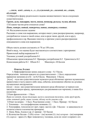 …гоизм, ижд…венец, к…л…(с,сс)альный, ун…кальный, ин…екция,
а(к,кк)орд.
12.Образуйте форму родительного падежа множественного числа следующих
существительных.
Грамм, дело, мандарин, место, носки, помидор, рельсы, чулки, яблоки.
13.К каким частям речи относятся слова?
Пять, пятеро, пятый, пятерочка, пятак, впятером, в-пятых.
14. Исследовательское задание
Расскажи о слове или выражении, которое имеет узкое распространение, например,
употребляется только в твоей семье, или в среде твоих друзей, или в кругу
профессионалов и пр. Выскажи гипотезу о причине узкого распространения
описываемого слова или выражения.
Объем текста должен составлять от 70 до 150 слов.
Имей в виду, что оценка будет выставляться в соответствии с критериями:
Правильный выбор выражения 0-1
Указание условий употребления 0-1
Объяснение происхождения 0-2 Примеры употребления 0-2 Грамотность 0-2
Композиция работы 0-1 Объем 0-1 Максимум -10 баллов
Ответы. 8 класс
1.Орфографическая запись каждого слова – 0, 5 балла.
Определение значения каждого из существительных - 1 балл; определение
вариантов значения а) и б) – по 0,5 балла. Максимум 3 балла.
[туш] - туш как существительное мужского рода обозначает краткое музыкальное
приветствие в честь какого-либо лица, события, исполняемое обычно на духовых
музыкальных инструментах.
[туш] - тушь как существительное женского рода обозначает а) черную или
цветную водяную краску, применяемую для рисования или черчения, а также б) в
косметике.
2.Один фразеологизм – 1 балл.
Куры не клюют, тьма-тьмущая, вагон и маленькая тележка, хоть пруд пруди,
хоть лопатой греби, выше головы, яблоку негде упасть и др.
3.Ответ на вопрос – 1 балл. Родственное слово – 1 балл. Пример – 0,5 балла
1. Топонимы – это географические названия. (1)
2. Топография, топология (от греч. topos- место). (До 3 баллов – в зависимости от
полноты ответа и количества примеров).
3. Киев, Нева, Альпы и др. (1 пример – 0,5 балла)
4. Количество баллов - 5.(Не) вспоя – (не) вспоив (1); (не) вскормя – (не) вскормив
(1); ворога – врага (1). Враг появляется у человека, если он «поит и кормит» его
 