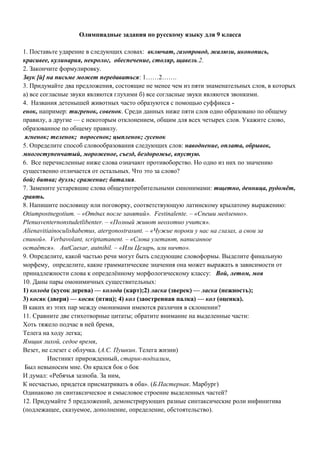 Олимпиадные задания по русскому языку для 9 класса
1. Поставьте ударение в следующих словах: включат, газопровод, жалюзи, иконопись,
красивее, кулинария, некролог, обеспечение, столяр, щавель.2.
2. Закончите формулировку.
Звук [й] на письме может передаваться: 1……2…….
3. Придумайте два предложения, состоящие не менее чем из пяти знаменательных слов, в которых
а) все согласные звуки являются глухими б) все согласные звуки являются звонкими.
4. Названия детенышей животных часто образуются с помощью суффикса -
енок, например: тигренок, совенок. Среди данных ниже пяти слов одно образовано по общему
правилу, а другие — с некоторым отклонением, общим для всех четырех слов. Укажите слово,
образованное по общему правилу.
ягненок; теленок; поросенок; цыпленок; гусенок
5. Определите способ словообразования следующих слов: наводнение, оплата, обрывок,
многоступенчатый, мороженое, съезд, бездорожье, впустую.
6. Все перечисленные ниже слова означают противоборство. Но одно из них по значению
существенно отличается от остальных. Что это за слово?
бой; битва; дуэль; сражение; баталия.
7. Замените устаревшие слова общеупотребительными синонимами: тщетно, денница, рудомёт,
граять.
8. Напишите пословицу или поговорку, соответствующую латинскому крылатому выражению:
Otiumpostnegotium. – «Отдых после занятий». Festinalente. – «Спеши медленно».
Plenusventernonstudetlibenter. – «Полный живот неохотно учится».
Alienavitiainoculishabemus, atergonostrasunt. – «Чужие пороки у нас на глазах, а свои за
спиной». Verbavolant, scriptamanent. – «Слова улетают, написанное
остаётся». AutCaesar, autnihil. – «Или Цезарь, или ничто».
9. Определите, какой частью речи могут быть следующие словоформы. Выделите финальную
морфему, определите, какие грамматические значения она может выражать в зависимости от
принадлежности слова к определённому морфологическому классу: Вой, летом, моя
10. Даны пары омонимичных существительных:
1) колода (кусок дерева) — колода (карт);2) ласка (зверек) — ласка (нежность);
3) косяк (двери) — косяк (птиц); 4) кол (заостренная палка) — кол (оценка).
В каких из этих пар между омонимами имеются различия в склонении?
11. Сравните две стихотворные цитаты; обратите внимание на выделенные части:
Хоть тяжело подчас в ней бремя,
Телега на ходу легка;
Ямщик лихой, седое время,
Везет, не слезет с облучка. (А.С. Пушкин. Телега жизни)
Инстинкт прирожденный, старик-подхалим,
Был невыносим мне. Он крался бок о бок
И думал: «Ребячья зазноба. За ним,
К несчастью, придется присматривать в оба». (Б.Пастернак. Марбург)
Одинаково ли синтаксическое и смысловое строение выделенных частей?
12. Придумайте 5 предложений, демонстрирующих разные синтаксические роли инфинитива
(подлежащее, сказуемое, дополнение, определение, обстоятельство).
 