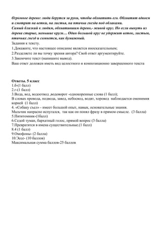 Огромное дерево: люди берутся за руки, чтобы обхватить его. Обхватят вдвоем
и смотрят на ветки, на листья, на птичьи гнезда под облаками.
Самый близкий к людям, обхватившим дерево,- живой круг. Но если вынуть из
дерева старые, меньшие круги… Один большой круг не удержит веток, листьев,
птичьих гнезд и сомнется, как бумажный.
Задания к тексту.
1.Докажите, что настоящее описание является иносказательным;
2.Разделяете ли вы точку зрения автора? Свой ответ аргументируйте.
3.Закончите текст (напишите вывод).
Ваш ответ доложен иметь вид целостного и композиционно завершенного текста
Ответы. 5 класс
1.б-(1 балл)
2.г-(1 балл)
3.Вода, вод, водоотвод ,водоворот -однокоренные слова (1 балл);
В словах провода, подвода, завод, небосвод, водят, хоровод наблюдается омонимия
корней (1 балл)
4. «Собаку съел» - имеет большой опыт, навык, основательные знания.
Мальчик напрасно испугался, так как он понял фразу в прямом смысле. (3 балла)
5.Пятитомник-(1балл)
6.Седой туман, бархатный голос, прямой вопрос (3 балла)
7.Превратятся в имена существительные.(1 балл)
8.4 (1 балл)
9.Омофоны- (2 балла)
10.Эссе- (10 баллов)
Максимальная сумма баллов-25 баллов
 