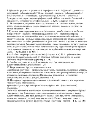 5. 1)Редкий - редкость -. редкостный - суффиксальный; 2) Дерзкий - дерзость –
дерзостный - суффиксальный; 3)Лень - ленивый – ленивец - суффиксальный; 4)
Угол - угловатый – угловатость - суффиксальный; 5)Корысть – корыстный –
бескорыстность – приставочно-суффиксальный; 6)Цена – ценный – бесценный –
бесценность - приставочно-суффиксальный. По 0,5 б. за верный ответ
6. Вс – вскормить, вскричать ,вспахать, вспомнить; в - вселить, вскачь, вскоре,
вслед, вставить, встарь, встроить, вступление, всадник, всегда, встретить – не
имеют приставок - 4 б.
7. Кузькина мать – проучить, наказать; Маланьина свадьба – много, в изобилии;
сидорову козу – жестоко, беспощадно; дамоклов меч – постоянная угроза;
валаамова ослица - покорный человек, неожиданно выразивший свой протест;
прокрустово ложе – норма, к которой насильно подгоняют или приспосабливают;
ахиллесова пята – слабое, уязвимое место; филькина грамота – пустая, не имеющая
смысла и значения бумажка; тришкин кафтан – такое положение, когда устранение
одних недостатков влечет за собой появление новых; иерихонская труба- громкий
голос; авгиевы конюшни – то, что находится в крайнем беспорядке, очень грязное
место. - 5,5 баллов ( по 0,5б. )
8. А) С обеих сторон раздавались голоса (сторона- ж.р.). Б) Их ребенок плохо
воспитан (литературная норма). В) Моя мама работает инженером на заводе
(название профессий имеет форму м.р.). – 3 б.
9. Ошибка допущена во второй характеристике. Все разносклоняемые
существительные неодушевленные. – 3б.
10. В предложении 3 ряда однородных членов:
Однородные сказуемые - вспыхнули, завертелись, поднялись, посыпались угасали,
вспыхивали; Однородные дополнения – относятся к сказуемомуподнялись (вверх) -
колосьями, пальмами, фонтанами; Однородные дополнения – относятся к
сказуемому посыпались - дождем, звездами 4 б.
11. Подчеркните грамматические основы предложений, укажите, чем выражены
главные члены предложений.
Красна ( сказуемое, краткое прилагательное) речь, имя существительное)
слушаньем.
Сонный да ленивый (( подлежащие, полные прилагательные) – два родные братца
( сказуемое – два братца- сочетание количественного числительного и имени
существительного). Не тешь (сказуемое - глагол) меня тем, чего я (подлежащее,
личное местоимение) не ем (сказуемое - глагол). Горяч ( сказуемое, краткое
прилагательное) на почине, да скоро остынет (сказуемое - глагол). – 5 б. 12. 10 б
 