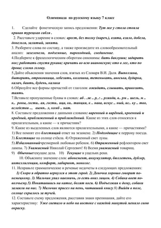 Олимпиада по русскому языку 7 класс
1. Сделайте фонетическую запись предложения: Тут же у стола стояла
кривая турецкая сабля .
2. Расставьте ударение в словах: арест, без толку (нареч.), взята, взяло, добела,
донельзя, залитый, занята.
3. Разберите слова по составу, а также произведите их словообразовательный
анализ: зазеленели, подземные, пароходный, соединение.
4.Подберите к фразеологическим оборотам синонимы: бить баклуши; задирать
нос; работать спустя рукава; кричать во всю ивановскую; кто в лес, кто по
дрова; сломя голову.
5.Дайте объяснения значения слов, взятых из Словаря В.И. Даля. Выползина,
быторить, отроковница, лебезить, колевина, тетенькать, авоська, бударка,
калач, баить, будень, калика
6.Образуйте все формы причастий от глаголов: ожидать, слышать, привозить,
таять.
7.Вставьте пропущенные буквы в словах: аб . .ж .. р, г .. рлянда, в.. рм .. шель, м ..
к.. роны, гости.. ая, гости.. ица, кв.. танция, к .. нава, искус .. ный, ис.. ку .. тво,
вследстви .., вымп.. л, комб .. нат.
8. Составьте предложения с данными словами: варенный и варёный, кроенный и
кроёный, приближенный и приближённый. Какие из этих слов относятся к
прилагательным, а какие — к причастиям?
9. Какие из выделенных слов являются прилагательными, а какие — причастиями?
1) Все помнят его блестящий ответ на экзамене. 2) Подходящие к перрону поезда.
3) Блестящие на солнце стёкла. 4) Отраженный свет луны.
5) Избалованныйчрезмерной любовью ребенок. 6) Отраженный рефлектором свет
лампы. 7) Уважаемый Николай Сергеевич! 8) Всеми уважаемый товарищ.
9) Обычныетекущие дела. 10) Текущие в ущельях реки.
10. Объясните значение слов: абонемент, аккумулятор, бюллетень, дублер,
интеллигенция, комфорт, лабиринт, монолог.
11. Исправьте грамматические и речевые недочеты в следующих предложениях:
1) Скоро я обратно вернулся в этот город. 2) Девочка хорошо говорит по-
немецкому. 3) Мальчик упал навзничь, го есть вниз лицом. 4) Собака воет по-
волчьему.5) Покатавшись на катке, болят ноги. 6) Подъезжая к дому, собаки
залаяли на нас. 7) Мальчик присел на пень, читавший книгу.8) Выйдя в поле,
солнце скрылось за тучей.
12. Составьте схему предложения, расставив знаки препинания, дайте его
характеристику: Уже светало и небо на востоке с каждой минутой меняло свою
окраску.
 