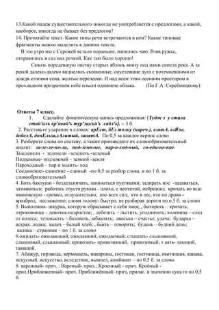13.Какой падеж существительного никогда не употребляется с предлогами, а какой,
наоборот, никогда не бывает без предлогов?
14. Прочитайте текст. Какие типы речи встречаются в нем? Какие типовые
фрагменты можно выделить в данном тексте.
В это утро мы с Сережей встали пораньше, напились чаю. Взяв ружье,
отправились в сад над речкой. Как там было хорошо!
Сквозь поредевшую листву старых яблонь внизу под нами синела река. А за
рекой далеко-далеко виднелись скошенные, опустевшие луга с потемневшими от
дождя стогами сена, желтые перелески. И над всем этим осенним простором в
прохладном прозрачном небе плыли одинокие облака. (По Г.А. Скребницкому)
Ответы 7 класс.
1. Сделайте фонетическую запись предложения: [Тудж э у стала
стай'алъ кр'ивай'ь тур'эцкъй'ь сабл'ь]. – 3 б.
2. Расставьте ударение в словах: арЕст, бЕз толку (нареч.), взятА, взЯло,
добелА, донЕльзя,зАлитый, занятА. По 0,5 за каждое верное слово
3. Разберите слова по составу, а также произведите их словообразовательный
анализ: за-зе-ле-не-ли, под-земн-ые, пар-о-ход-ный, со-еди-не-ние.
Зазеленели - зеленели –зеленеть -зеленый
Подземные- подземный – земной -земля
Пароходный – пар и ходить- ход
Соединение- единение - единый -по 0,5 за разбор слова, и по 1 б. за
словообразовательный
4 .Бить баклуши - бездельничать, заниматься пустяками; задирать нос -задаваться,
зазнаваться; работать спустя рукава - плохо, с неохотой, небрежно; кричать во всю
ивановскую - громко, оглушительно, изо всех сил; кто в лес, кто по дрова -
вразброд, неслаженно; сломя голову- быстро, не разбирая дороги по о,5 б. за слово
5. Выползина- шкурка, которую сбрасывает с себя змея; , быторить – кричать;
отроковница – девочка-подросток; , лебезить – льстить, угодничать; колевина – след
от колеса; тетенькать – баловать, забавлять; авоська – счастье, удача; бударка –
астрах. лодка; калач – белый хлеб; , баить – говорить; будень – будний день;
калика – странник – по 1 б. за слово
6.ожидать- ожидающий, ожидавший, ожидаемый; слышать- слышавший,
слышимый, слышанный; привозить- привозивший, привозимый; т аять- тающий,
таявший.
7. Абажур, гирлянда, вермишель, макароны, гостиная, гостиница, квитанция, канава,
искусный, искусство, вследствие, вымпел, комбинат – по 0,5 б. за слово.
8. варенный- прич. ; Вареный- прил.; Кроенный - прич. Кроёный -
прил.Приближенный- прич. Приближённый- прич, прилаг. в значении сущ-го по 0,5
б.
 