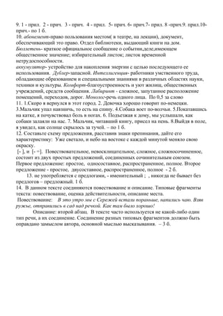 9. 1 - прил. 2 - прич. 3 - прич. 4 - прил. 5- прич. 6- прич.7- прил. 8 -прич.9. прил.10-
прич.- по 1 б.
10. абонемент-право пользования местом( в театре, на лекции), документ,
обеспечивающий это право. Отдел библиотеки, выдающий книги на дом.
Бюллетень- краткое официальное сообщение о событии,деле,имеющем
общественное значение; избирательный листок; листок временной
нетрудоспособности.
аккумулятор- устройство для накопления энергии с целью последующего ее
использования. Дублер-запасной. Интеллигенция- работники умственного труда,
обладающие образованием и специальными знаниями в различных областях науки,
техники и культуры. Комфорт-благоустроенность и уют жилищ, общественных
учреждений, средств сообщения. Лабиринт - сложное, запутанное расположение
помещений, переходов, дорог. Монолог-речь одного лица. По 0,5 за слово
11. 1.Скоро я вернулся в этот город. 2. Девочка хорошо говорит по-немецки.
3.Мальчик упал навзничь, то есть на спину. 4.Собака воет по-волчьи. 5.Покатавшись
на катке, я почувствовал боль в ногах. 6. Подъезжая к дому, мы услышали, как
собаки залаяли на нас. 7. Мальчик, читавший книгу, присел на пень. 8.Выйдя в поле,
я увидел, как солнце скрылось за тучей. – по 1 б.
12. Составьте схему предложения, расставив знаки препинания, дайте его
характеристику: Уже светало, и небо на востоке с каждой минутой меняло свою
окраску.
[- ], и [- =]. Повествовательное, невосклицательное, сложное, сложносочиненное,
состоит из двух простых предложений, соединенных сочинительным союзом.
Первое предложение: простое, односоставное, распространенное, полное. Второе
предложение - простое, двусоставное, распространенное, полное - 2 б.
13. не употребляется с предлогами, - именительный ; , никогда не бывает без
предлогов – предложный. 1 б.
14. В данном тексте соединяются повествование и описание. Типовые фрагменты
текста: повествование, оценка действительности, описание места.
Повествование: В это утро мы с Сережей встали пораньше, напились чаю. Взяв
ружье, отправились в сад над речкой. Как там было хорошо!
Описание: второй абзац. В тексте часто используется не какой-либо один
тип речи, а их соединение. Соединение разных типовых фрагментов должно быть
оправдано замыслом автора, основной мыслью высказывания. – 3 б.
 