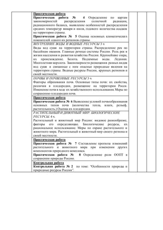 Практическая работа
Практическая работа № 4 Определение по картам
закономерностей распределения солнечной радиации,
радиационного баланса, выявление особенностей распределения
средних температур января и июля, годового количества осадков
на территории страны.
Практическая работа № 5 Оценка основных климатических
показателей одного их регионов страны.
ВНУТРЕННИЕ ВОДЫ И ВОДНЫЕ РЕСУРСЫ 3 ч
Виды вод суши на территории страны. Распределение рек по
бассейнам океанов. Главные речные системы России. Роль рек в
жизни населения и развития хозяйства России. Крупнейшие озера,
их происхождение. Болота. Подземные воды. Ледники.
Многолетняя мерзлота. Закономерности размещения разных видов
вод суши и связанные с ним опасные природные явления на
территории страны. Водные ресурсы России, крупных регионов и
своей местности.
ПОЧВЫ И ПОЧВЕННЫЕ РЕСУРСЫ 3 ч
Факторы образования почв. Основные типы почв: их свойства,
различия в плодородии, размещение на территории Росси.
Изменение почв в ходе их хозяйственного использования.Меры по
сохранению плодородия почв.
Практическая работа
Практическая работа № 6 Выявление условий почвообразования
основных типов почв (количества тепла, влаги, рельеф,
растительность.) Оценка их плодородия.
РАСТИТЕЛЬНЫЙ И ДИВОТНЫЙ МИР. БИОЛОГИЧЕСКИЕ
РЕСУРСЫ. 4 ч.
Растительный и животный мир России: видовое разнообразие,
факторы его определяющие. Биологические ресурсы, их
рациональное использование. Меры по охране растительного и
животного мира. Растительный и животный мир своего региона и
своей местности.
Практическая работа
Практическая работа № 7 Составление прогноза изменений
растительного и животного мира при изменении других
компонентов природного комплекса.
Практическая работа № 8 Определение роли ООПТ в
сохранении природы России.
Контрольная работа
Контрольная работа № 2 по теме: “Особенности природы и
природные ресурсы России”.
 