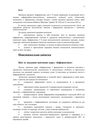 3
Вступ
Навчання предмету «Інформатика» для 5–9 класів спрямовано на реалізацію мети і
завдань інформаційно-технологічного компоненту освітньої галузі «Технології»,
визначених у Державному стандарті базової і повної загальної середньої освіти, який
затверджено постановою Кабінету Міністрів України № 1392 від 23 листопада 2011 р.
В основу навчального курсу покладено розвивально-компетентнісний підхід, що
передбачає розвиток мисленнєвих навичок і формування предметних і ключових
компетентностей.
До складу навчальної програми включено:
 пояснювальну записку, в якій визначено мету та завдання навчання
інформатики, охарактеризовано ключові й предметні компетентності і розвивальний
компонент курсу «Інформатика, 5–9 класи загальноосвітніх навчальних закладів», подано
структуру навчальної програми й розподіл навчальних годин на вивчення її розділів;
 зміст навчального матеріалу та вимоги до рівня навчальних досягнень учнів;
 додаток із орієнтовним переліком базових компонентів компетентнісних
задач до всіх тем курсу.
Пояснювальназаписка
Цілі та завдання навчання курсу «Інформатика»
Метою навчання курсу «Інформатика» є формування та розвиток ключових і
предметних компетентностей, аналітичного й синтетичного, логічного та критичного
мислення для реалізації творчого потенціалу учнів, їх підготовки до активного життя в
інформаційному суспільстві.
Завданнями навчання інформатики в основній школі є формування в учнів знань,
умінь і навичок, які нададуть їм можливості:
 створювати інформаційні моделі та опрацьовувати їх у програмних
середовищах;
 здійснювати пошук відомостей із використанням пошукових систем;
 планувати, організовувати та здійснювати індивідуальну й колективну
діяльність в інформаційному середовищі;
 використовувати засоби інформаційно-комунікаційних технологій (ІКТ) для
організації співпраці з метою розв’язування навчальних, дослідницьких і практичних
задач;
 працювати з інформаційними системами, не створюючи небезпек як для
себе особисто, так і для інших;
 аналізувати різноманітні процеси і явища, з’ясовувати їх причинно-
наслідкові зв’язки та структуру об’єктів, у яких ці явища відбуваються;
 логічно та критично мислити, робити висновки та узагальнення;
 висувати гіпотези навчально-пізнавального характеру й перевіряти їх у
процесі розв’язування навчальних і практичних задач із використанням ІКТ та
відповідних засобів.
 