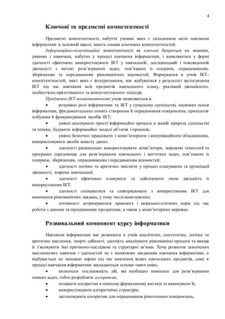 4
Ключові та предметні компетентності
Предметні компетентності, набуття учнями яких є складником мети навчання
інформатики в основній школі, мають ознаки ключових компетентностей.
Інформаційно-комунікаційні компетентності як ключові базуються на знаннях,
уміннях і навичках, набутих у процесі навчання інформатики, і виявляються у формі
здатності ефективно використовувати ІКТ у навчальній, дослідницькій і повсякденній
діяльності з метою розв’язування задач, пов’язаних із пошуком, опрацюванням,
зберіганням та передаванням різноманітних відомостей. Формування в учнів ІКТ-
компетентностей, зміст яких є інтегративним, має відбуватися у результаті застосування
ІКТ під час навчання всіх предметів навчального плану, реалізації діяльнісного,
особистісно-орієнтованого та компетентнісного підходів.
Предметні ІКТ-компетентності учнів виявляються в:
 розумінні ролі інформатики та ІКТ у сучасному суспільстві, наукових основ
інформатики, фундаментальних понять створення й опрацювання повідомлень, принципів
побудови й функціонування засобів ІКТ;
 умінні аналізувати прості інформаційні процеси в живій природі, суспільстві
та техніці, будувати інформаційні моделі об’єктів і процесів;
 умінні безпечно працювати з комп’ютерним і комунікаційним обладнанням,
використовувати засоби захисту даних.
 здатності раціонально використовувати комп’ютери, мережеві технології та
програмні середовища для розв’язування навчальних і життєвих задач, пов’язаних із
пошуком, зберіганням, опрацюванням і передаванням відомостей;
 здатності логічно та критично мислити у процесі планування та організації
діяльності, зокрема навчальної;
 здатності ефективно планувати та здійснювати свою діяльність із
використанням ІКТ;
 здатності спілкуватися та співпрацювати з використанням ІКТ для
виконання різноманітних завдань, у тому числі комплексних;
 готовності дотримуватися правових і морально-етичних норм під час
роботи з даними та програмними продуктами, а також у комп’ютерних мережах.
Розвивальний компонент курсу інформатики
Навчання інформатики має розвивати в учнів аналітичне, синтетичне, логічне та
критичне мислення, творчі здібності, здатність аналізувати різноманітні процеси та явища
й з’ясовувати їхні причинно-наслідкові та структурні зв’язки. Хоча розвиток зазначених
мисленнєвих навичок і здатностей не є винятково завданням навчання інформатики, а
відбувається не меншою мірою під час вивчення інших навчальних предметів, саме в
процесі навчання інформатики закладаються основи таких умінь:
 визначати послідовність дій, які необхідно виконати для розв’язування
певних задач, тобто розробляти алгоритми;
 подавати алгоритми в певному формальному вигляді та виконувати їх;
 використовувати алгоритмічні структури;
 застосовувати алгоритми для опрацювання різнотипних повідомлень;
 
