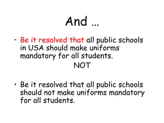 And …
• Be it resolved that all public schools
in USA should make uniforms
mandatory for all students.
NOT
• Be it resolved that all public schools
should not make uniforms mandatory
for all students.
 