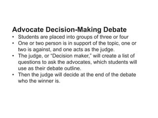 Advocate Decision-Making Debate
• Students are placed into groups of three or four
• One or two person is in support of the topic, one or
two is against, and one acts as the judge.
• The judge, or “Decision maker,” will create a list of
questions to ask the advocates, which students will
use as their debate outline.
• Then the judge will decide at the end of the debate
who the winner is.
 
