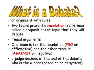 • an argument with rules
• two teams present a resolution (sometimes
called a proposition) or topic that they will
debate
• Timed arguments
• One team is for the resolution (PRO or
affirmative) and the other team is
(AGAINST or negative)
• a judge decides at the end of the debate
who is the winner (based on point system)
 