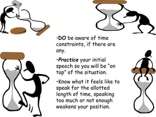 •DO be aware of time
constraints, if there are
any.
•Practice your initial
speech so you will be “on
top” of the situation.
•Know what it feels like to
speak for the allotted
length of time, speaking
too much or not enough
weakens your position.
 