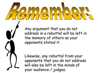 Any argument that you do not
address in a rebuttal will be left in
the memory of others as your
opponents stated it.
Likewise, any rebuttal from your
opponents that you do not address
will also be left in the minds of
your audience / judges.
 